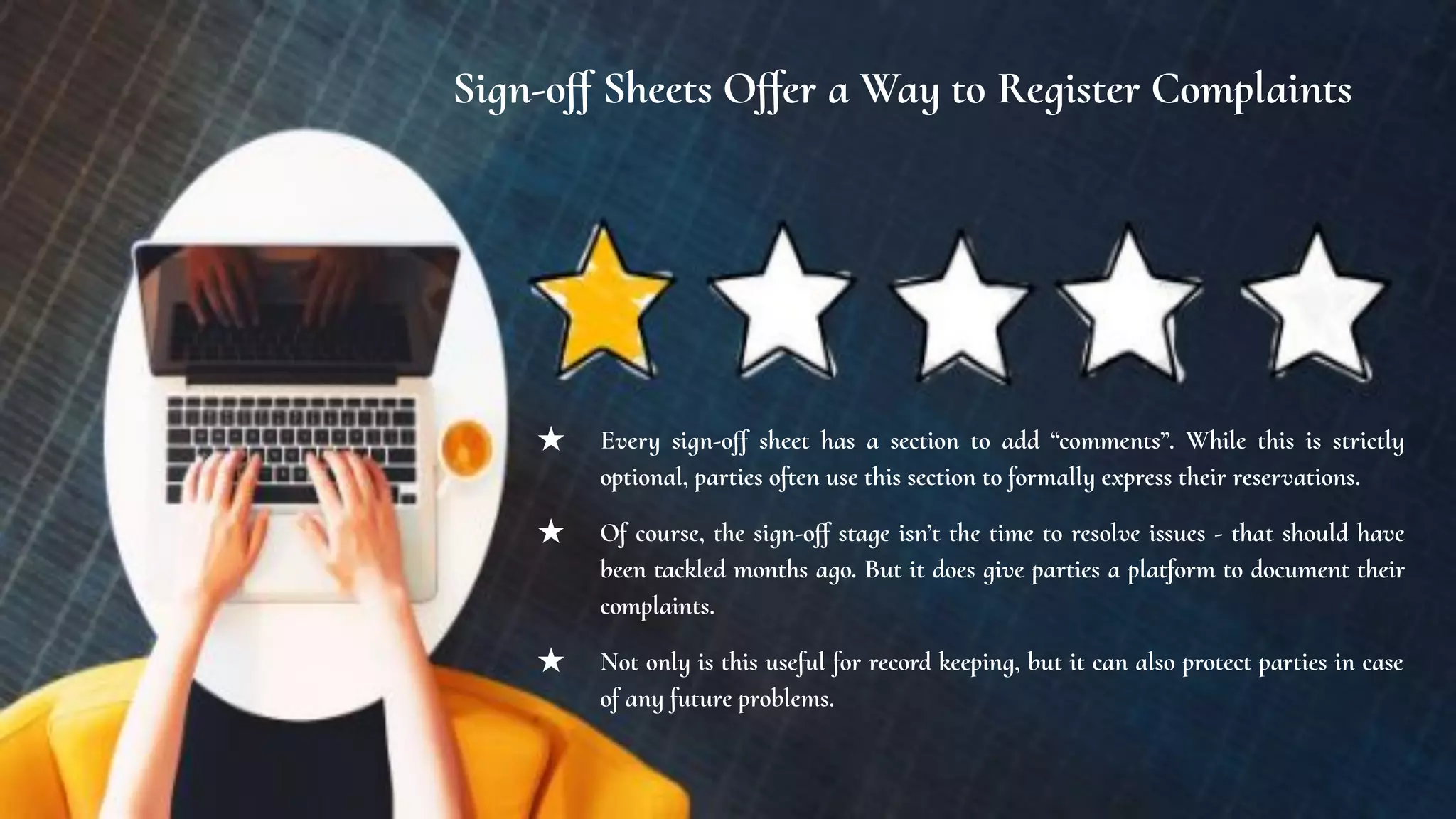 Sign-oﬀ Sheets Oﬀer a Way to Register Complaints
★ Every sign-oﬀ sheet has a section to add “comments”. While this is strictly
optional, parties often use this section to formally express their reservations.
★ Of course, the sign-oﬀ stage isn’t the time to resolve issues - that should have
been tackled months ago. But it does give parties a platform to document their
complaints.
★ Not only is this useful for record keeping, but it can also protect parties in case
of any future problems.
 