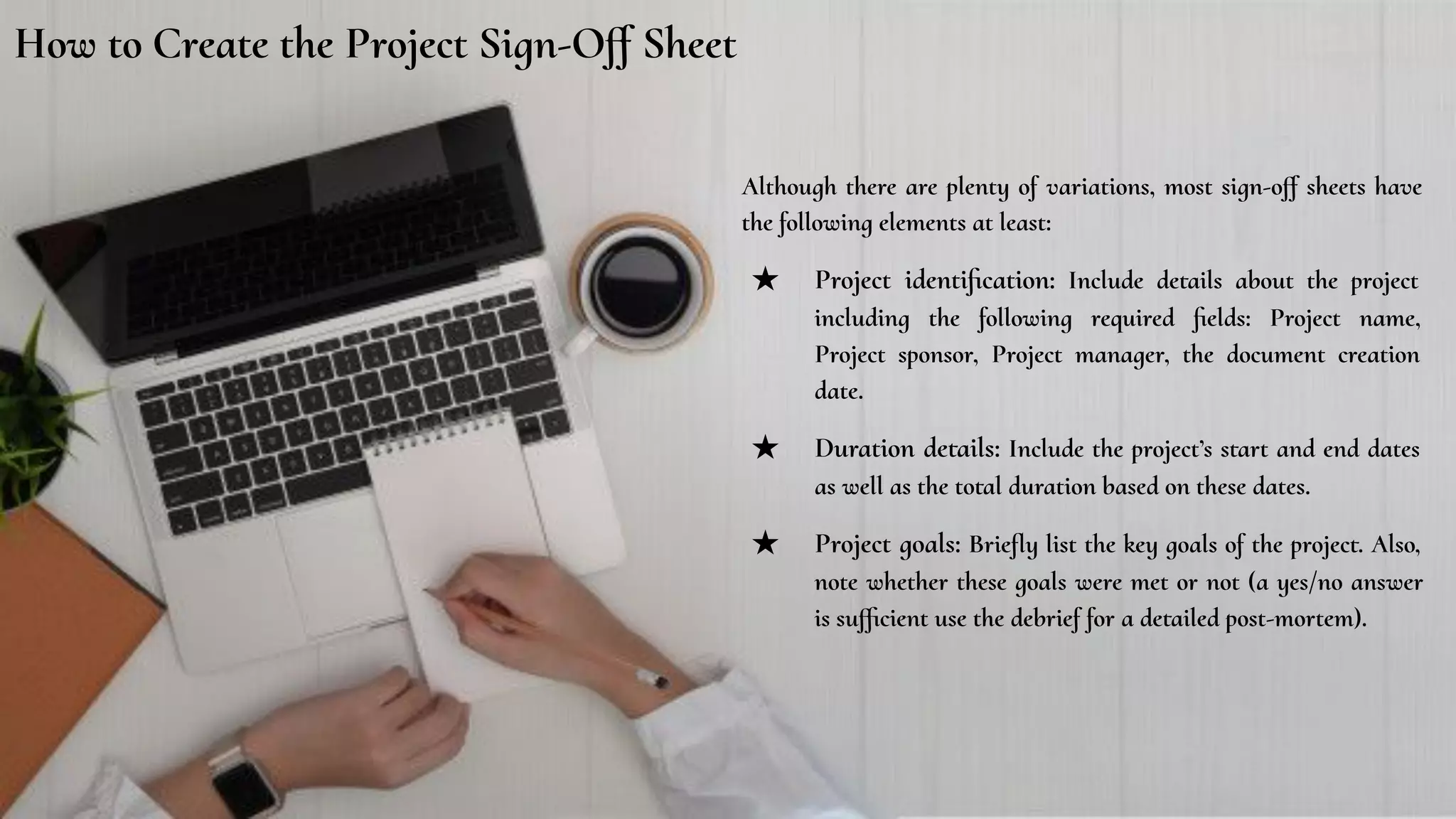 How to Create the Project Sign-Oﬀ Sheet
Although there are plenty of variations, most sign-oﬀ sheets have
the following elements at least:
★ Project identiﬁcation: Include details about the project
including the following required ﬁelds: Project name,
Project sponsor, Project manager, the document creation
date.
★ Duration details: Include the project’s start and end dates
as well as the total duration based on these dates.
★ Project goals: Brieﬂy list the key goals of the project. Also,
note whether these goals were met or not (a yes/no answer
is suﬃcient use the debrief for a detailed post-mortem).
 