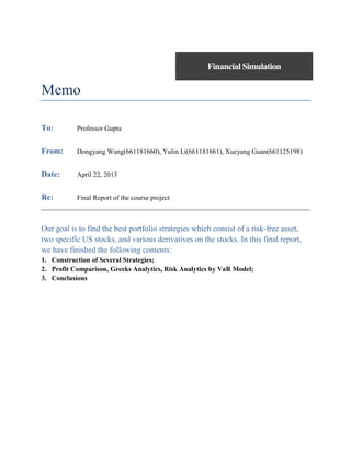 Financial Simulation

Memo
To:

Professor Gupta

From:

Dongyang Wang(661181660), Yulin Li(661181661), Xueyang Guan(661125198)

Date:

April 22, 2013

Re:

Final Report of the course project

Our goal is to find the best portfolio strategies which consist of a risk-free asset,
two specific US stocks, and various derivatives on the stocks. In this final report,
we have finished the following contents:
1. Construction of Several Strategies;
2. Profit Comparison, Greeks Analytics, Risk Analytics by VaR Model;
3. Conclusions

 