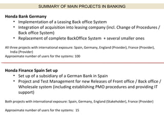 SUMMARY OF MAIN PROJECTS IN BANKING Honda Bank Germany Implementation of a Leasing Back office System Integration of acquisition into leasing company (incl. Change of Procedures / Back office System) Replacement of complete BackOffice System  + several smaller ones All three projects with international exposure: Spain, Germany, England (Provider), France (Provider), India (Provider) Approximate number of users for the systems: 100 Honda Finance Spain Set up Set up of a subsidiary of a German Bank in Spain Project and Test Management for new Releases of Front office / Back office / Wholesale system (including establishing PMO procedures and providing IT support) Both projects with international exposure: Spain, Germany, England (Stakeholder), France (Provider) Approximate number of users for the systems:  15 