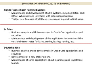 Honda Finance Spain Running Business Maintenance and development of all IT systems, including Retail, Back Office, Wholesale and interfaces with external applications. Test for new Releases off all these systems and support to final users. La Caixa Business analysis and IT development in Credit Card applications and securities Maintenance and development of the application to calculate all the variable interest rates for loans, credits, leasing, renting, etc. Deutsche Bank Business analysis and IT development in Credit Card applications and securities Development of a new broker on-line. Maintenance of some applications about insurances and investment founds. SUMMARY OF MAIN PROJECTS IN BANKING 