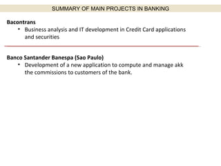 Bacontrans  Business analysis and IT development in Credit Card applications and securities Banco Santander Banespa (Sao Paulo) Development of a new application to compute and manage akk the commissions to customers of the bank. SUMMARY OF MAIN PROJECTS IN BANKING 