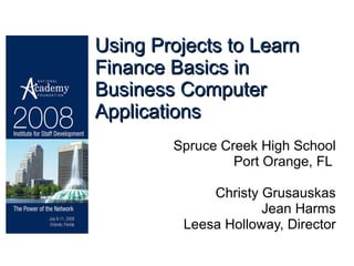 Using Projects to Learn Finance Basics in Business Computer Applications Spruce Creek High School Port Orange, FL  Christy Grusauskas Jean Harms Leesa Holloway, Director 