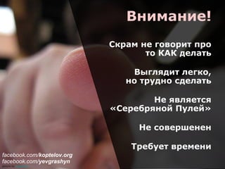 Внимание!
Скрам не говорит про
то КАК делать
Выглядит легко,
но трудно сделать
Не является
«Серебряной Пулей»
Не совершенен
Требует времени
picture by a2gemma
facebook.com/koptelov.org
facebook.com/yevgrashyn
 