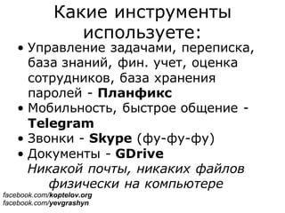 Какие инструменты
используете:
• Управление задачами, переписка,
база знаний, фин. учет, оценка
сотрудников, база хранения
паролей - Планфикс
• Мобильность, быстрое общение -
Telegram
• Звонки - Skype (фу-фу-фу)
• Документы - GDrive
Никакой почты, никаких файлов
физически на компьютере
facebook.com/koptelov.org
facebook.com/yevgrashyn
 
