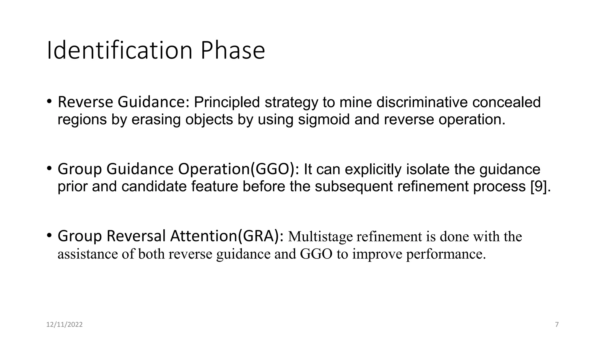 Identification Phase
• Reverse Guidance: Principled strategy to mine discriminative concealed
regions by erasing objects by using sigmoid and reverse operation.
• Group Guidance Operation(GGO): It can explicitly isolate the guidance
prior and candidate feature before the subsequent refinement process [9].
• Group Reversal Attention(GRA): Multistage refinement is done with the
assistance of both reverse guidance and GGO to improve performance.
12/11/2022 7
 