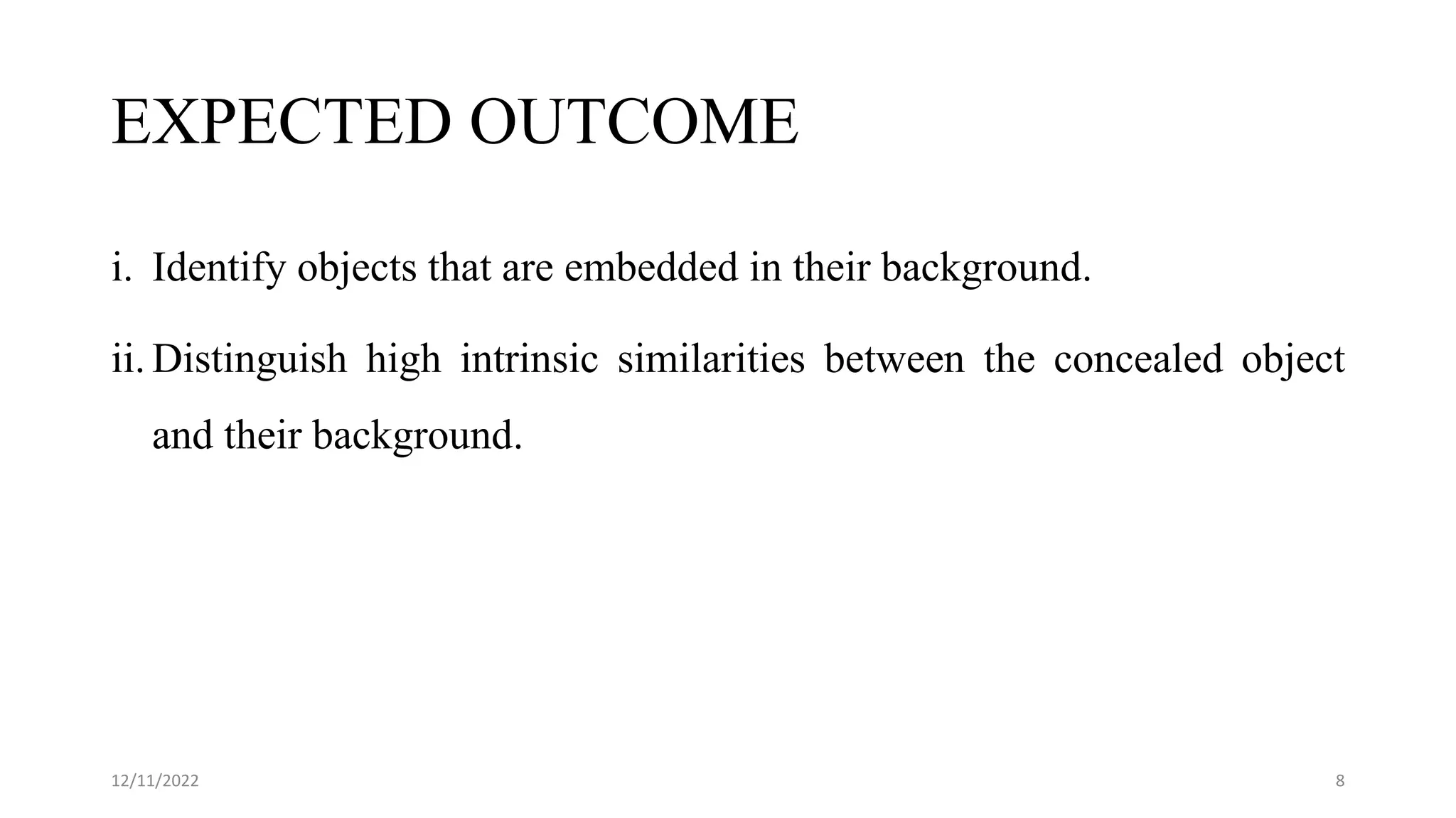 EXPECTED OUTCOME
i. Identify objects that are embedded in their background.
ii. Distinguish high intrinsic similarities between the concealed object
and their background.
12/11/2022 8
 