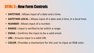 HTML 5 : New Form Controls
● DATETIME : Allows input of a date and a time.
● DATETIME-LOCAL : Allows input of a date and a time, in a local time.
● NUMBER : Allows input of a number.
● RANGE : Input is verified to be within a range.
● EMAIL : Confirms the input to be a valid email.
● URL : Ensures input is a valid URL
● COLOR : Provides a mechanism for the user to input an RGB color.
 