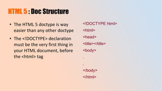 HTML 5 : Doc Structure
● The HTML 5 doctype is way
easier than any other doctype
● The <!DOCTYPE> declaration
must be the very first thing in
your HTML document, before
the <html> tag
<!DOCTYPE html>
<html>
<head>
<title></title>
<body>
.
.
</body>
</html>
 