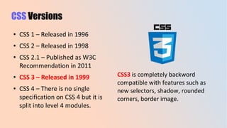 CSS Versions
● CSS 1 – Released in 1996
● CSS 2 – Released in 1998
● CSS 2.1 – Published as W3C
Recommendation in 2011
● CSS 3 – Released in 1999
● CSS 4 – There is no single
specification on CSS 4 but it is
split into level 4 modules.
CSS3 is completely backword
compatible with features such as
new selectors, shadow, rounded
corners, border image.
 