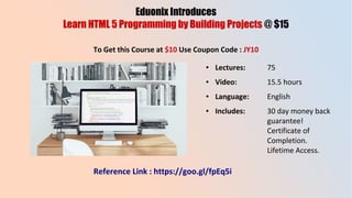 Eduonix Introduces
Learn HTML 5 Programming by Building Projects @ $15
To Get this Course at $10 Use Coupon Code : JY10
● Lectures: 75
● Video: 15.5 hours
● Language: English
● Includes: 30 day money back
guarantee!
Certificate of
Completion.
Lifetime Access.
Reference Link : https://goo.gl/fpEq5i
 