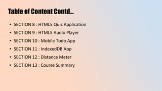 Table of Content Contd...
● SECTION 8 : HTML5 Quiz Application
● SECTION 9 : HTML5 Audio Player
● SECTION 10 : Mobile Todo App
● SECTION 11 : IndexedDB App
● SECTION 12 : Distance Meter
● SECTION 13 : Course Summary
 