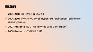 History
● 2001-2006 : XHTML 1 & CSS 2.1
● 2004-2007 : WHATWG (Web HyperText Application Technology
Working Group)
● 2007-Present : W3C (World Wide Web Consortium)
● 2008-Present : HTML5 & CSS3
 
