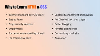 Why to Learn HTML & CSS
● Internet Standard over 20 years
● Easy to learn
● Progressively Improve
● Employment
● For better understanding of web
● For creating website
● Content Management and Layouts
● Art Directed post and pages
● Better Blogging
● Reverse Engineering
● Customizing small site
● Animation
 