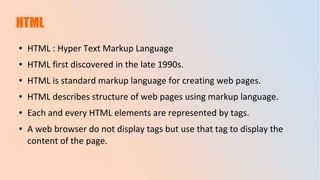 HTML
● HTML : Hyper Text Markup Language
● HTML first discovered in the late 1990s.
● HTML is standard markup language for creating web pages.
● HTML describes structure of web pages using markup language.
● Each and every HTML elements are represented by tags.
● A web browser do not display tags but use that tag to display the
content of the page.
 