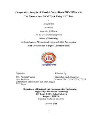 1
Comparative Analysis of Wavelet Packet Based MC-CDMA with
The Conventional MC-CDMA Using HHT Tool
A
Dissertation
submitted
in partial fulfillment
for the award of the Degree of
Master of Technology
in Department of Electronics & Communication Engineering
(with specialization in Digital Communication)
Supervisor: Submitted By:
Mrs. Archana Mewara Manmohan Singh Chandoliya
Asst. Professor Enrolment No.: 12E2YTDCM3XP603
( Department of Electronics & Comm. Engg.)
YIT, Jaipur
Department of Electronics & Communication Engineering
Yagyavalkya Institute of Technology
YIT Lane, RIICO Industrial Area
Sitapura, JAIPUR.
Rajasthan Technical University
March, 2018
 