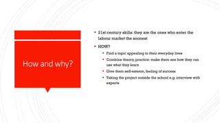 How andwhy?
 21st century skills: they are the ones who enter the
labour market the soonest
 HOW?
 Find a topic appealing to their everyday lives
 Combine theory, practice: make them see how they can
use what they learn
 Give them self-esteem, feeling of success
 Taking the project outside the school e.g. interview with
experts
 