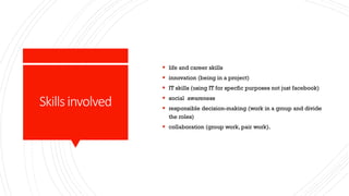 Skillsinvolved
 life and career skills
 innovation (being in a project)
 IT skills (using IT for specfic purposes not just facebook)
 social awareness
 responsible decision-making (work in a group and divide
the roles)
 collaboration (group work, pair work).
 