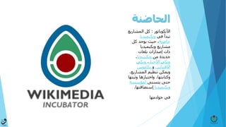 ‫الحاضنة‬
‫األنكوباتور‬:‫المشاري‬ ‫كل‬‫ع‬
‫في‬ ‫تبدأ‬‫ويكيميديا‬
‫حاضنة‬‫كل‬ ‫يوجد‬ ‫حيث‬ ،
‫مشاريع‬‫ويكيميديا‬
‫بلغات‬ ‫​إصدارات‬​ ‫ذات‬
‫من‬ ‫جديدة‬‫ويكيبيديا‬،
‫األخبار‬ ‫ويكي‬،‫ويكي‬
‫االقتباس‬‫و‬‫يكاموس‬
‫المشاري‬ ‫تنظيم‬ ‫ويمكن‬،‫ع‬
‫وثب‬ ‫واختبارها‬ ،‫وكتابتها‬‫تها‬
‫يتسنى‬ ‫حتى‬‫لمؤسسة‬
‫ويكيميديا‬‫إستضافته‬‫ا‬.
‫خوادمها‬ ‫في‬
 