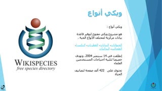 ‫أنواع‬ ‫ويكي‬
‫أنواع‬ ‫ويكي‬:
‫هو‬‫قاعدة‬ ‫لتوفير‬ ‫مفتوح‬ ‫ويكي‬ ‫مشروع‬
‫لمختلف‬ ‫مركزية‬ ‫بيانات‬‫الحية‬ ‫األنواع‬.
‫الحيوانات‬،‫النباتات‬،‫الفطريات‬،‫البكتي‬‫ريا‬،
‫الطحالب‬،‫البدائيات‬
‫إنطلقت‬‫في‬14‫سبتمبر‬2004‫وتهدف‬ ،
‫المستخدمي‬ ‫احتياجات‬ ‫لتلبية‬ ‫خصيصا‬‫ن‬
‫العلماء‬
‫على‬ ‫تحتوي‬422‫لتصانيف‬ ‫صفحة‬ ‫ألف‬
‫الحياة‬
 