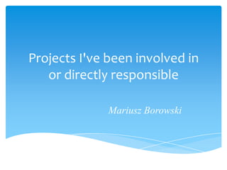Projects I've been involved in
   or directly responsible

              Mariusz Borowski
 