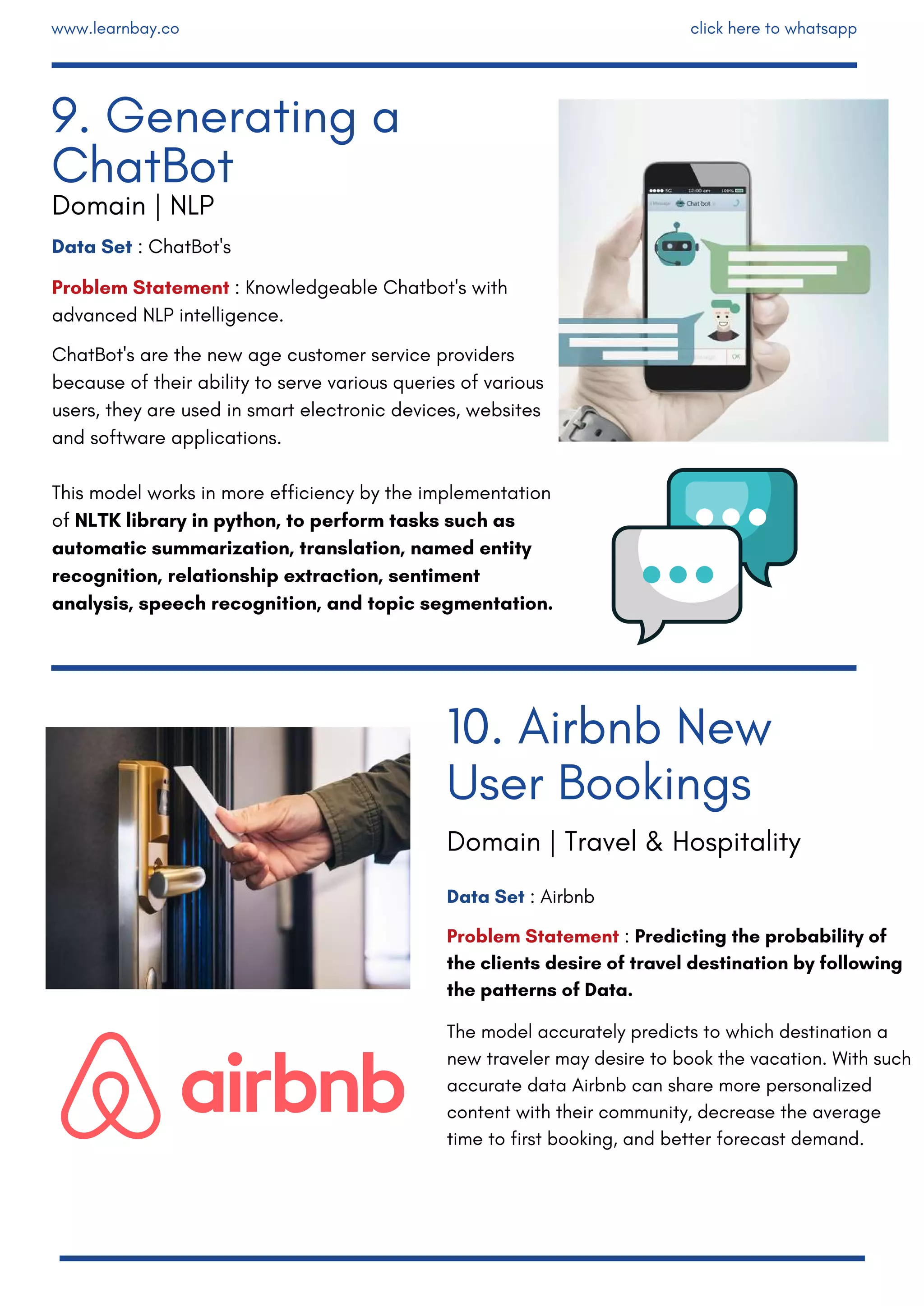 Data Set : ChatBot's
Problem Statement : Knowledgeable Chatbot's with
advanced NLP intelligence. 
ChatBot's are the new age customer service providers
because of their ability to serve various queries of various
users, they are used in smart electronic devices, websites
and software applications.
This model works in more efficiency by the implementation
of NLTK library in python, to perform tasks such as
automatic summarization, translation, named entity
recognition, relationship extraction, sentiment
analysis, speech recognition, and topic segmentation.
Data Set : Airbnb
Problem Statement : Predicting the probability of
the clients desire of travel destination by following
the patterns of Data.
The model accurately predicts to which destination a
new traveler may desire to book the vacation. With such
accurate data Airbnb can share more personalized
content with their community, decrease the average
time to first booking, and better forecast demand.
10. Airbnb New
User Bookings
9. Generating a
ChatBot
Domain | NLP
Domain | Travel & Hospitality
www.learnbay.co click here to whatsapp
 