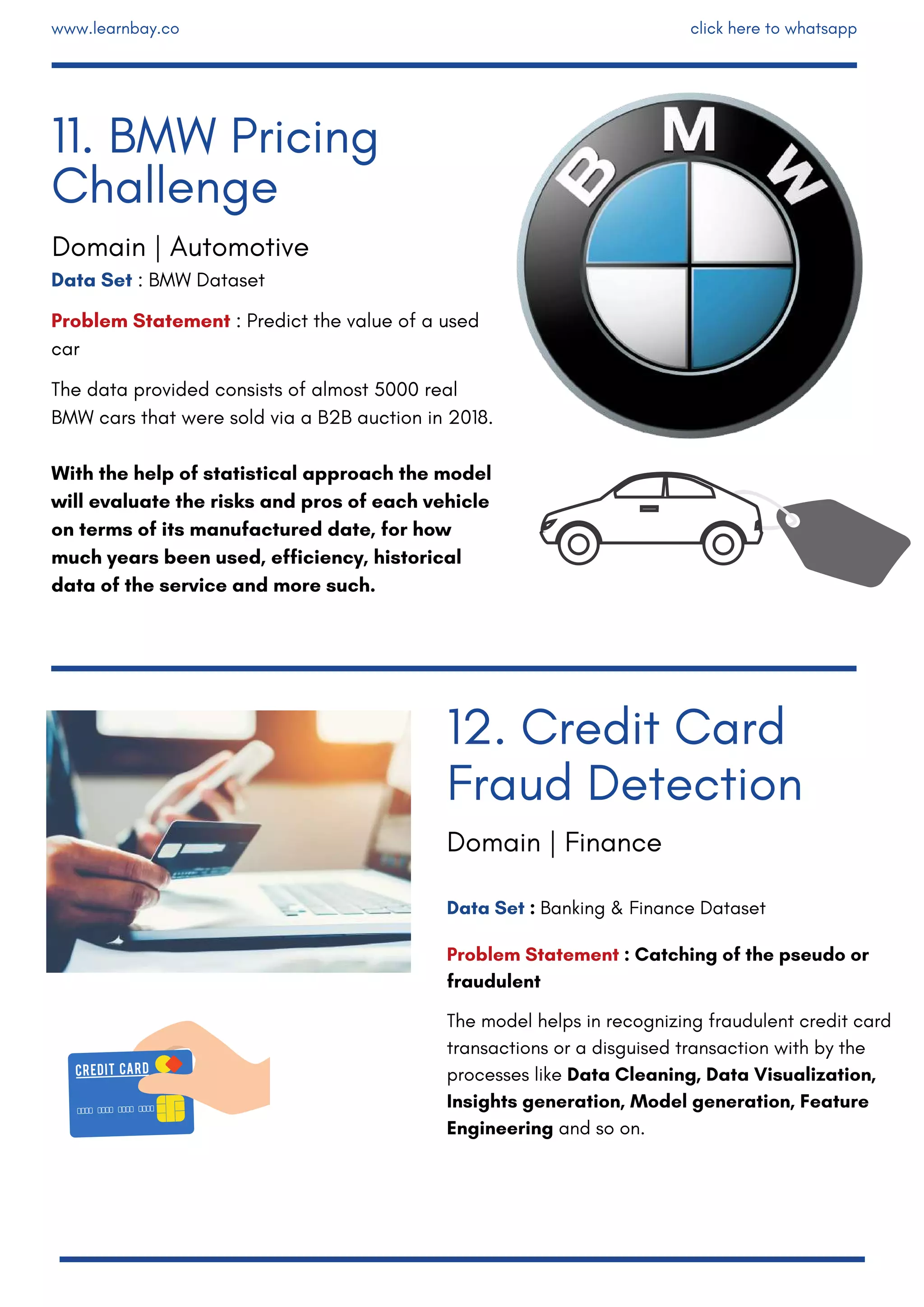Data Set : BMW Dataset
Problem Statement : Predict the value of a used
car
The data provided consists of almost 5000 real
BMW cars that were sold via a B2B auction in 2018.
With the help of statistical approach the model
will evaluate the risks and pros of each vehicle
on terms of its manufactured date, for how
much years been used, efficiency, historical
data of the service and more such.
Data Set : Banking & Finance Dataset
Problem Statement : Catching of the pseudo or
fraudulent
The model helps in recognizing fraudulent credit card
transactions or a disguised transaction with by the
processes like Data Cleaning, Data Visualization,
Insights generation, Model generation, Feature
Engineering and so on.
12. Credit Card
Fraud Detection
11. BMW Pricing
Challenge
Domain | Automotive
Domain | Finance
www.learnbay.co click here to whatsapp
 