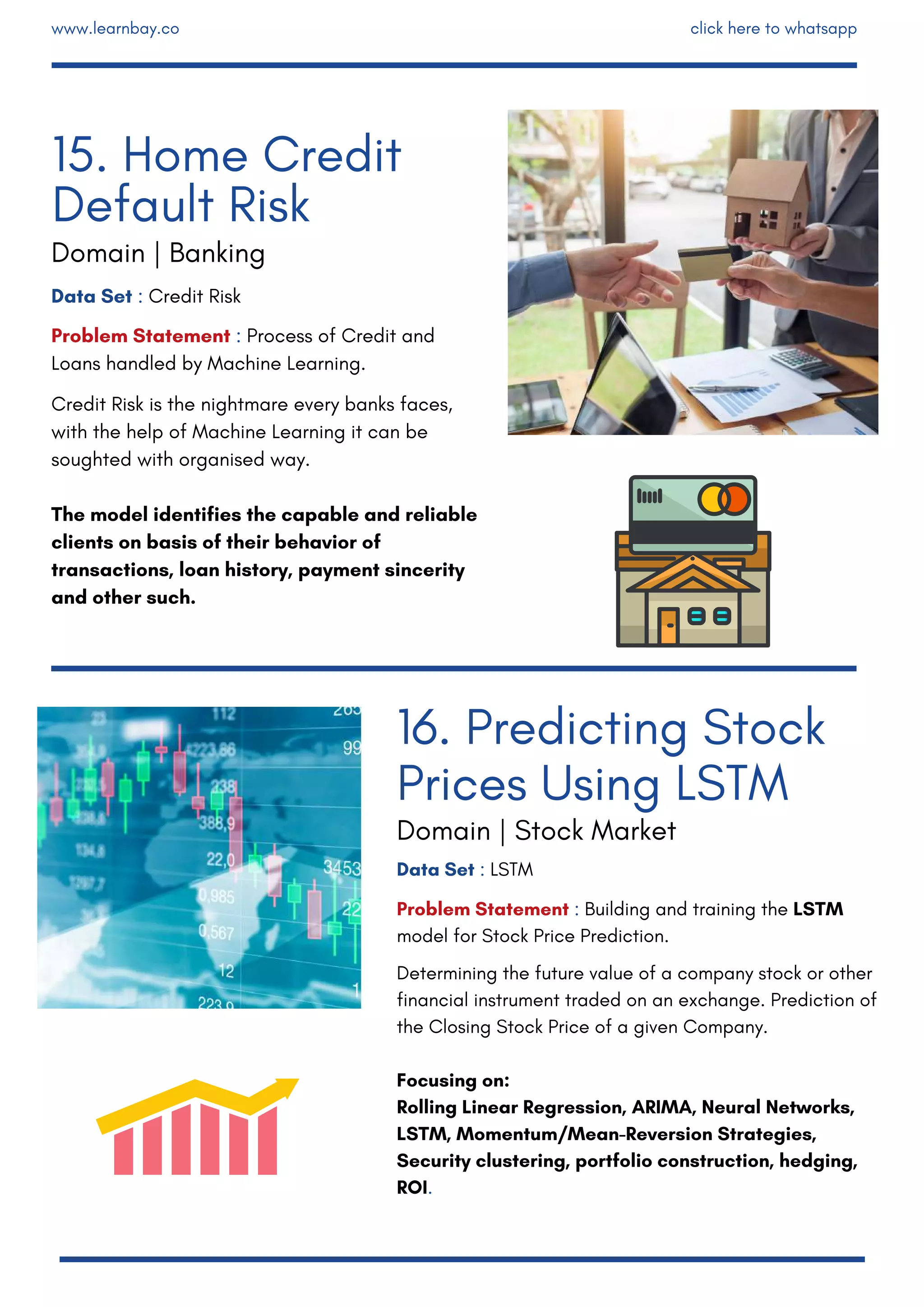 Data Set : LSTM
Problem Statement : Building and training the LSTM
model for Stock Price Prediction.
Determining the future value of a company stock or other
financial instrument traded on an exchange. Prediction of
the Closing Stock Price of a given Company.
Focusing on:
Rolling Linear Regression, ARIMA, Neural Networks,
LSTM, Momentum/Mean-Reversion Strategies,
Security clustering, portfolio construction, hedging,
ROI.
Data Set : Credit Risk 
Problem Statement : Process of Credit and
Loans handled by Machine Learning.
Credit Risk is the nightmare every banks faces,
with the help of Machine Learning it can be
soughted with organised way.
The model identifies the capable and reliable
clients on basis of their behavior of
transactions, loan history, payment sincerity
and other such.
15. Home Credit
Default Risk
Domain | Banking
16. Predicting Stock
Prices Using LSTM
Domain | Stock Market
www.learnbay.co click here to whatsapp
 