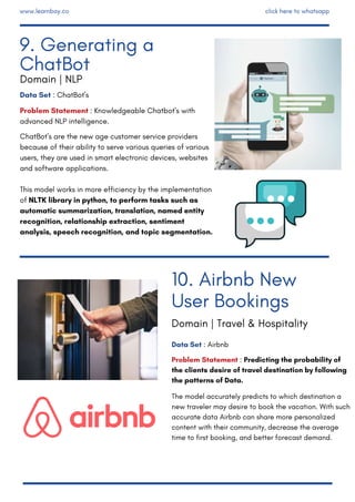 Data Set : ChatBot's
Problem Statement : Knowledgeable Chatbot's with
advanced NLP intelligence. 
ChatBot's are the new age customer service providers
because of their ability to serve various queries of various
users, they are used in smart electronic devices, websites
and software applications.
This model works in more efficiency by the implementation
of NLTK library in python, to perform tasks such as
automatic summarization, translation, named entity
recognition, relationship extraction, sentiment
analysis, speech recognition, and topic segmentation.
Data Set : Airbnb
Problem Statement : Predicting the probability of
the clients desire of travel destination by following
the patterns of Data.
The model accurately predicts to which destination a
new traveler may desire to book the vacation. With such
accurate data Airbnb can share more personalized
content with their community, decrease the average
time to first booking, and better forecast demand.
10. Airbnb New
User Bookings
9. Generating a
ChatBot
Domain | NLP
Domain | Travel & Hospitality
www.learnbay.co click here to whatsapp
 