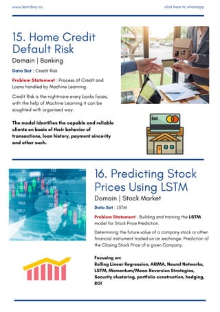 Data Set : LSTM
Problem Statement : Building and training the LSTM
model for Stock Price Prediction.
Determining the future value of a company stock or other
financial instrument traded on an exchange. Prediction of
the Closing Stock Price of a given Company.
Focusing on:
Rolling Linear Regression, ARIMA, Neural Networks,
LSTM, Momentum/Mean-Reversion Strategies,
Security clustering, portfolio construction, hedging,
ROI.
Data Set : Credit Risk 
Problem Statement : Process of Credit and
Loans handled by Machine Learning.
Credit Risk is the nightmare every banks faces,
with the help of Machine Learning it can be
soughted with organised way.
The model identifies the capable and reliable
clients on basis of their behavior of
transactions, loan history, payment sincerity
and other such.
15. Home Credit
Default Risk
Domain | Banking
16. Predicting Stock
Prices Using LSTM
Domain | Stock Market
www.learnbay.co click here to whatsapp
 