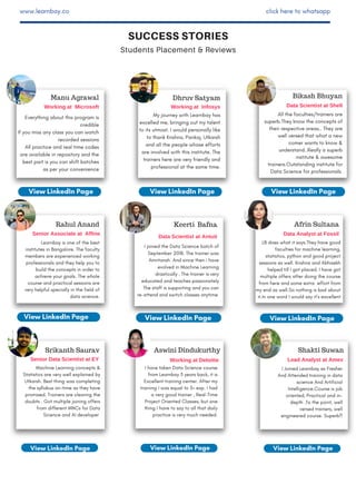 SUCCESS STORIES
Students Placement & Reviews
www.learnbay.co click here to whatsapp
Bikash Bhuyan
Data Scientist at Shell
All the faculties/trainers are
superb.They know the concepts of
their respective areas.. They are
well versed that what a new
comer wants to know &
understand..Really a superb
institute & awesome
trainers.Outstanding institute for
Data Science for professionals.
Senior Data Scientist at EY
Srikanth Saurav
Machine Learning concepts &
Statistics are very well explained by
Utkarsh. Best thing was completing
the syllabus on-time as they have
promised. Trainers are clearing the
doubts . Got multiple joining offers
from different MNCs for Data
Science and AI developer
1 Y E A R
S U B S C R I P T I O N
I Joined Learnbay as Fresher
And Attended training in data
science And Artificial
Intelligence.Course is job
oriented, Practical and in-
depth .To the point, well
versed trainers, well
engineered course. Superb!!
LB does what it says.They have good
faculties for machine learning,
statistics, python and good project
sessions as well. Krishna and Abhisekh
helped till I got placed. I have got
multiple offers after doing the course
from here and some extra effort from
my end as well.So nothing is bad about
it.In one word I would say it’s excellent
Manu Agrawal
Working at Microsoft
View LinkedIn Page View LinkedIn Page
Learnbay is one of the best
institutes in Bangalore. The faculty
members are experienced working
professionals and they help you to
build the concepts in order to
achieve your goals. The whole
course and practical sessions are
very helpful specially in the field of
data science.
Senior Associate at Affine
I have taken Data Science course
from Learnbay 3 years back, it is
Excellent training center. After my
training I was equal to 3+ exp. I had
a very good trainer , Real-Time
Project Oriented Classes, but one
thing I have to say to all that daily
practice is very much needed.
Aswini Dindukurthy
Working at Deloitte
View LinkedIn Page
View LinkedIn Page
Shakti Suwan
Lead Analyst at Amex
Afrin Sultana
Data Analyst at Fossil
View LinkedIn PageView LinkedIn Page
Keerti Bafna
Data Scientist at Antuit
I joined the Data Science batch of
September 2018. The trainer was
Amritansh. And since then i have
evolved in Machine Learning
drastically . The trainer is very
educated and teaches passionately
The staff is supporting and you can
re-attend and switch classes anytime
Everything about this program is
credible
If you miss any class you can watch
recorded sessions
All practice and real time codes
are available in repository and the
best part is you can shift batches
as per your convenience
Dhruv Satyam
Working at Infosys
My journey with Learnbay has
excelled me, bringing out my talent
to its utmost. I would personally like
to thank Krishna, Pankaj, Utkarsh
and all the people whose efforts
are involved with this institute. The
trainers here are very friendly and
professional at the same time.
Rahul Anand
View LinkedIn PageView LinkedIn Page View LinkedIn Page
 