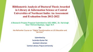 Bibliometric Analysis of Doctoral Thesis Awarded
in Library & Information Science at Central
Universities of Northeast India: An Assessment
and Evaluation from 2012-2022
A Research Project Proposal Submitted to UGC-HRDC, Dr. Harisingh
Gour Vishwavidyalaya, Sagar M.P.
for
the Refresher Course on “Digital Transformation on LIS Education and
Services”
Submitted by
Surendra Kumar Pal
Assistant Librarian
Central Library Tripura University
 