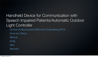 Handheld Device for Communication with
            Speech Impaired Patients/Automatic Outdoor
            Light Controller
                    School of Electrical and Electronic Engineering (NTU)
                    Done by: Darius
                    Marcus
                    Emily
                    Idris
                    Bernard

Thursday, June 30, 2011
 