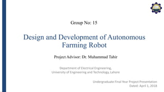 Department of Electrical Engineering,
University of Engineering and Technology, Lahore
Design and Development of Autonomous
Farming Robot
Project Advisor: Dr. Muhammad Tahir
Undergraduate Final Year Project Presentation
Dated: April 1, 2018
Group No: 15
 