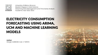 ELECTRICITY CONSUMPTION
FORECASTING USING ARIMA,
UCM AND MACHINE LEARNING
MODELS
University of Milano-Bicocca
Master's Degree in Data Science
Streaming Data Management and Time Series Analysis
Academic Year 2022-2023
Author:
Giorgio CARBONE matr. n° 811974
 