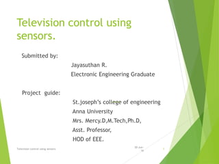 Television control using
sensors.
Submitted by:
Jayasuthan R.
Electronic Engineering Graduate
Project guide:
St.joseph’s college of engineering
Anna University
Mrs. Mercy.D,M.Tech,Ph.D,
Asst. Professor,
HOD of EEE.
30-Jun-
16
Television control using sensors 1
 