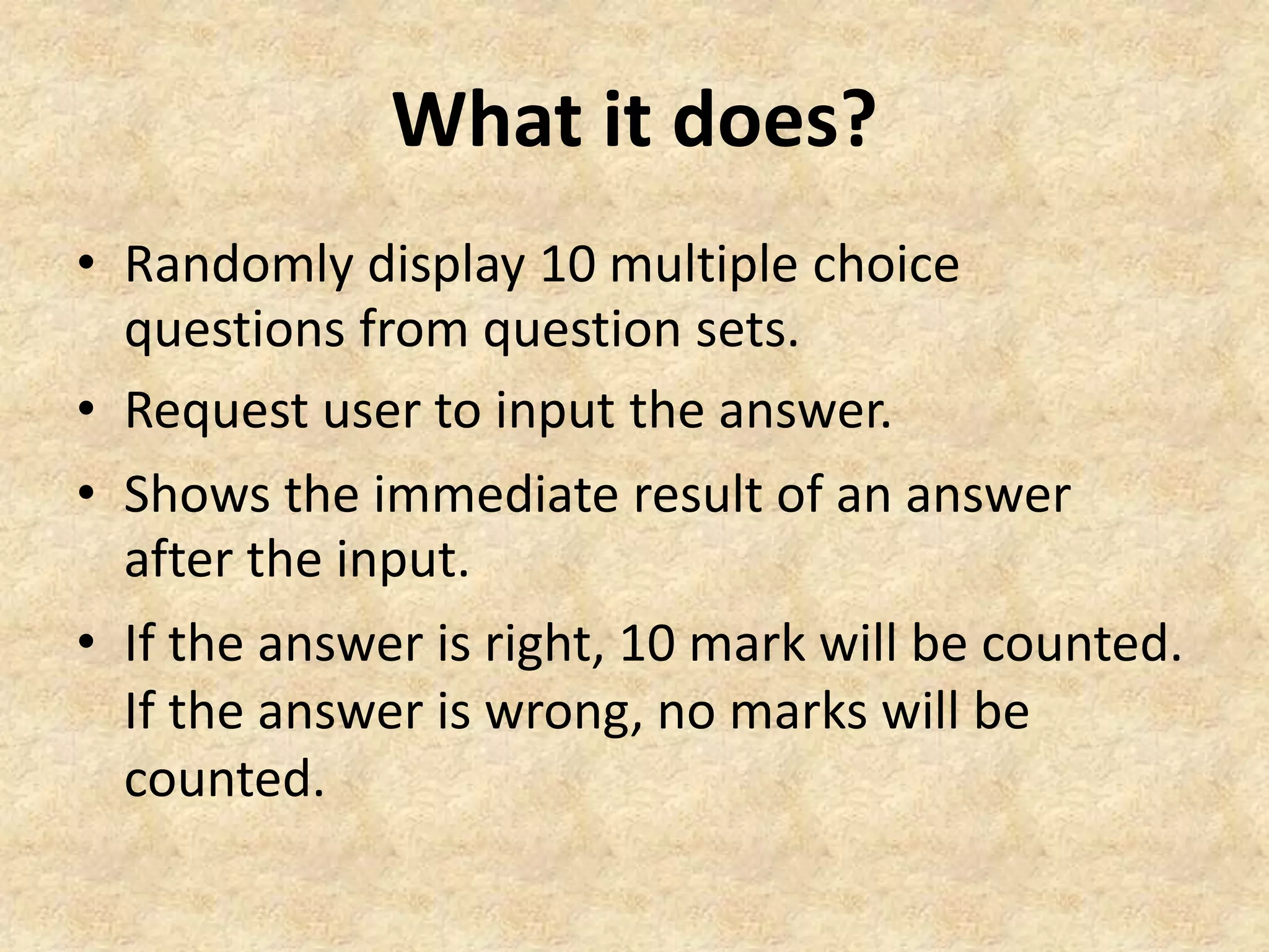 What it does?
• Randomly display 10 multiple choice
questions from question sets.
• Request user to input the answer.
• Shows the immediate result of an answer
after the input.
• If the answer is right, 10 mark will be counted.
If the answer is wrong, no marks will be
counted.