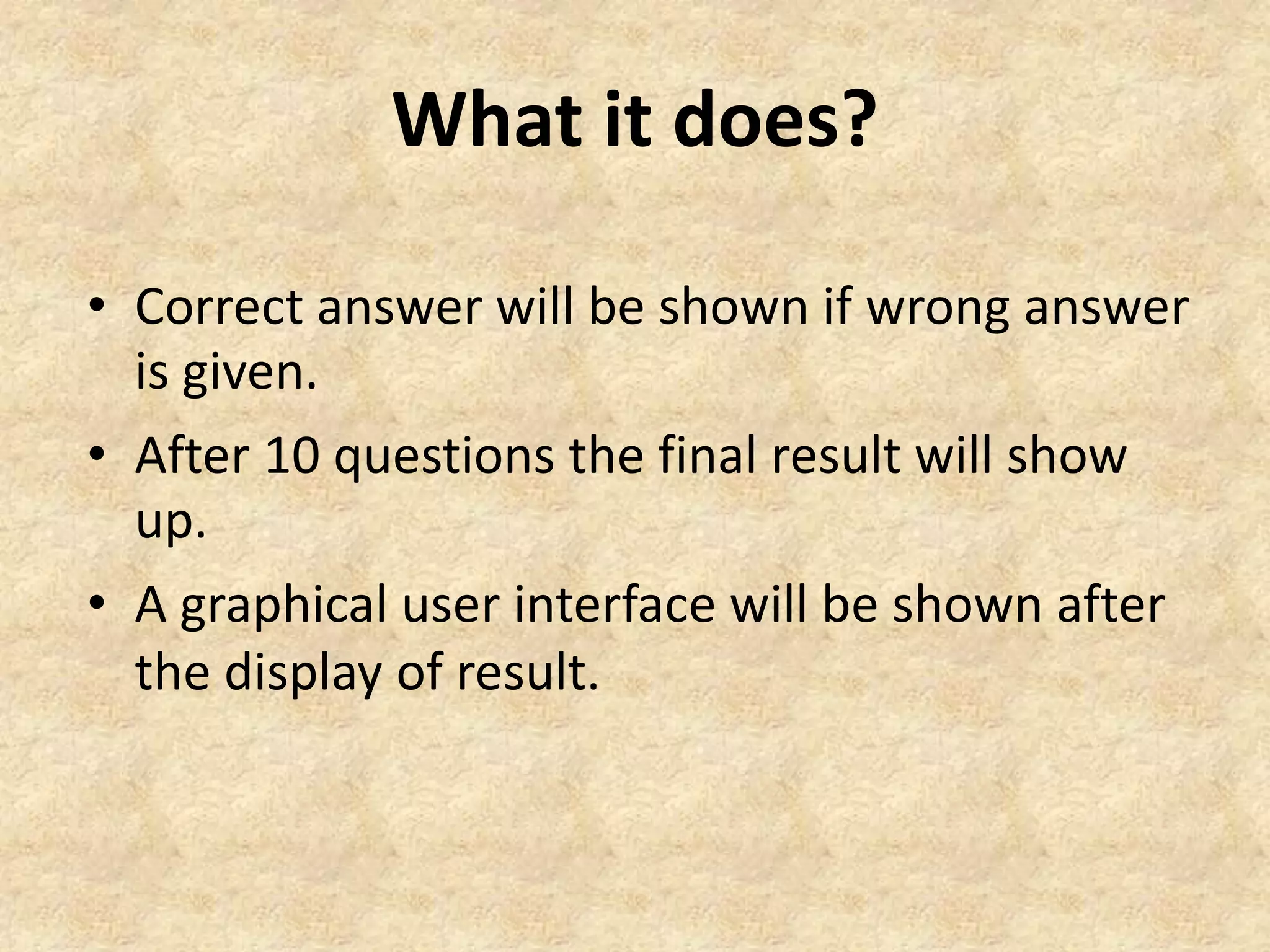 What it does?
• Correct answer will be shown if wrong answer
is given.
• After 10 questions the final result will show
up.
• A graphical user interface will be shown after
the display of result.
