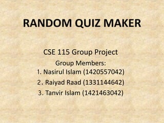 RANDOM QUIZ MAKER 
CSE 115 Group Project 
Group Members: 
1. Nasirul Islam (1420557042) 
2. Raiyad Raad (1331144642) 
3. Tanvir Islam (1421463042) 
 