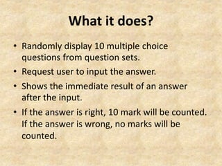 What it does? 
• Randomly display 10 multiple choice 
questions from question sets. 
• Request user to input the answer. 
• Shows the immediate result of an answer 
after the input. 
• If the answer is right, 10 mark will be counted. 
If the answer is wrong, no marks will be 
counted. 
 