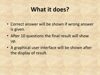 What it does? 
• Correct answer will be shown if wrong answer 
is given. 
• After 10 questions the final result will show 
up. 
• A graphical user interface will be shown after 
the display of result. 
 