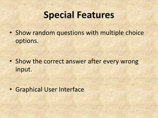 Special Features 
• Show random questions with multiple choice 
options. 
• Show the correct answer after every wrong 
input. 
• Graphical User Interface 
 