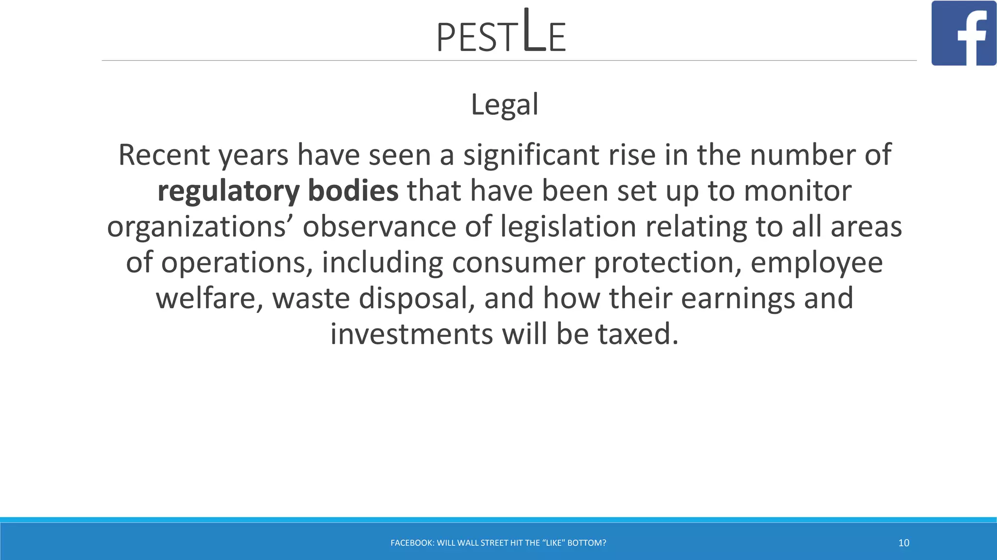 PESTLE
FACEBOOK: WILL WALL STREET HIT THE “LIKE" BOTTOM? 10
Legal
Recent years have seen a significant rise in the number of
regulatory bodies that have been set up to monitor
organizations’ observance of legislation relating to all areas
of operations, including consumer protection, employee
welfare, waste disposal, and how their earnings and
investments will be taxed.
 