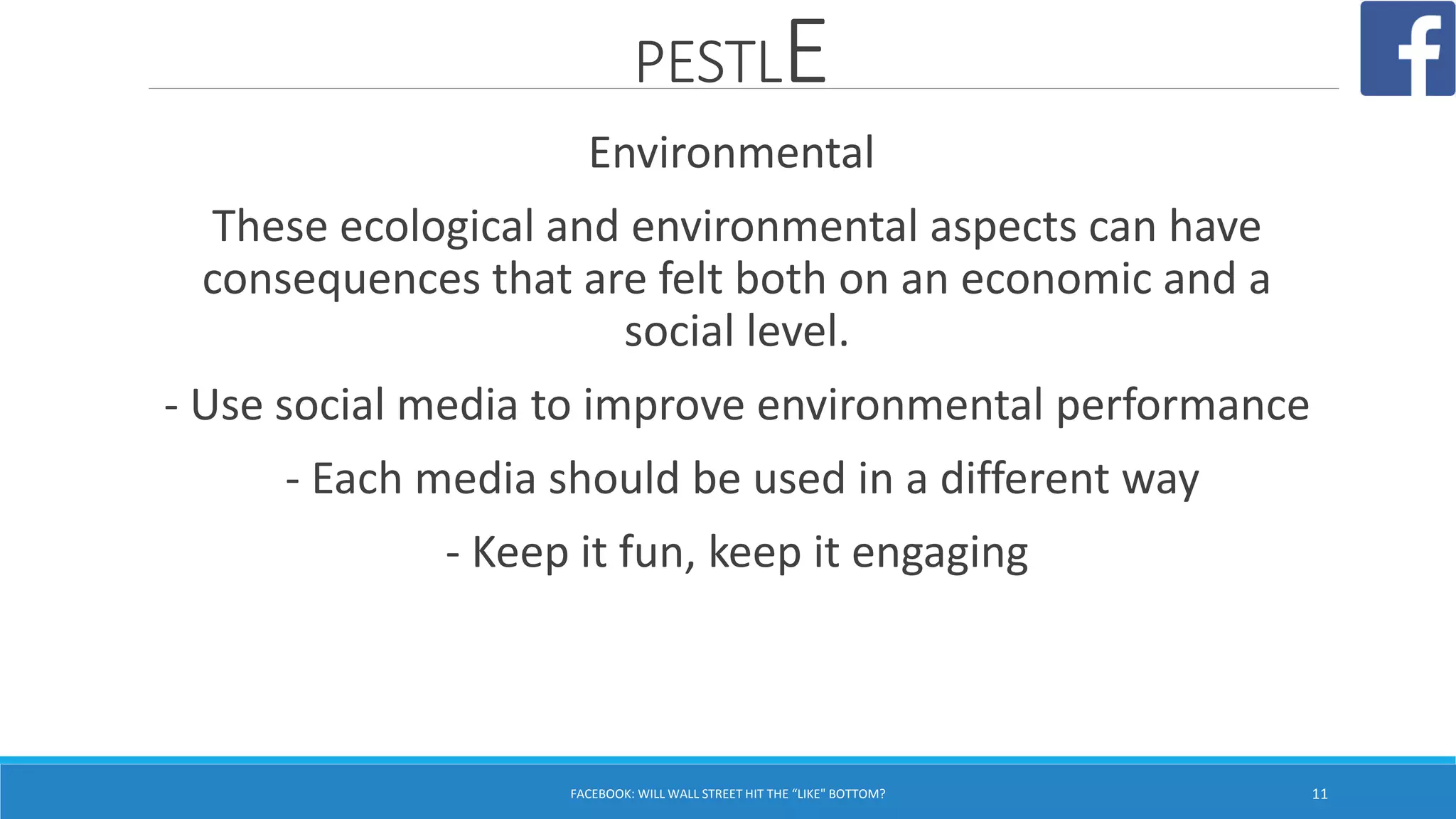 PESTLE
FACEBOOK: WILL WALL STREET HIT THE “LIKE" BOTTOM? 11
Environmental
These ecological and environmental aspects can have
consequences that are felt both on an economic and a
social level.
- Use social media to improve environmental performance
- Each media should be used in a different way
- Keep it fun, keep it engaging
 