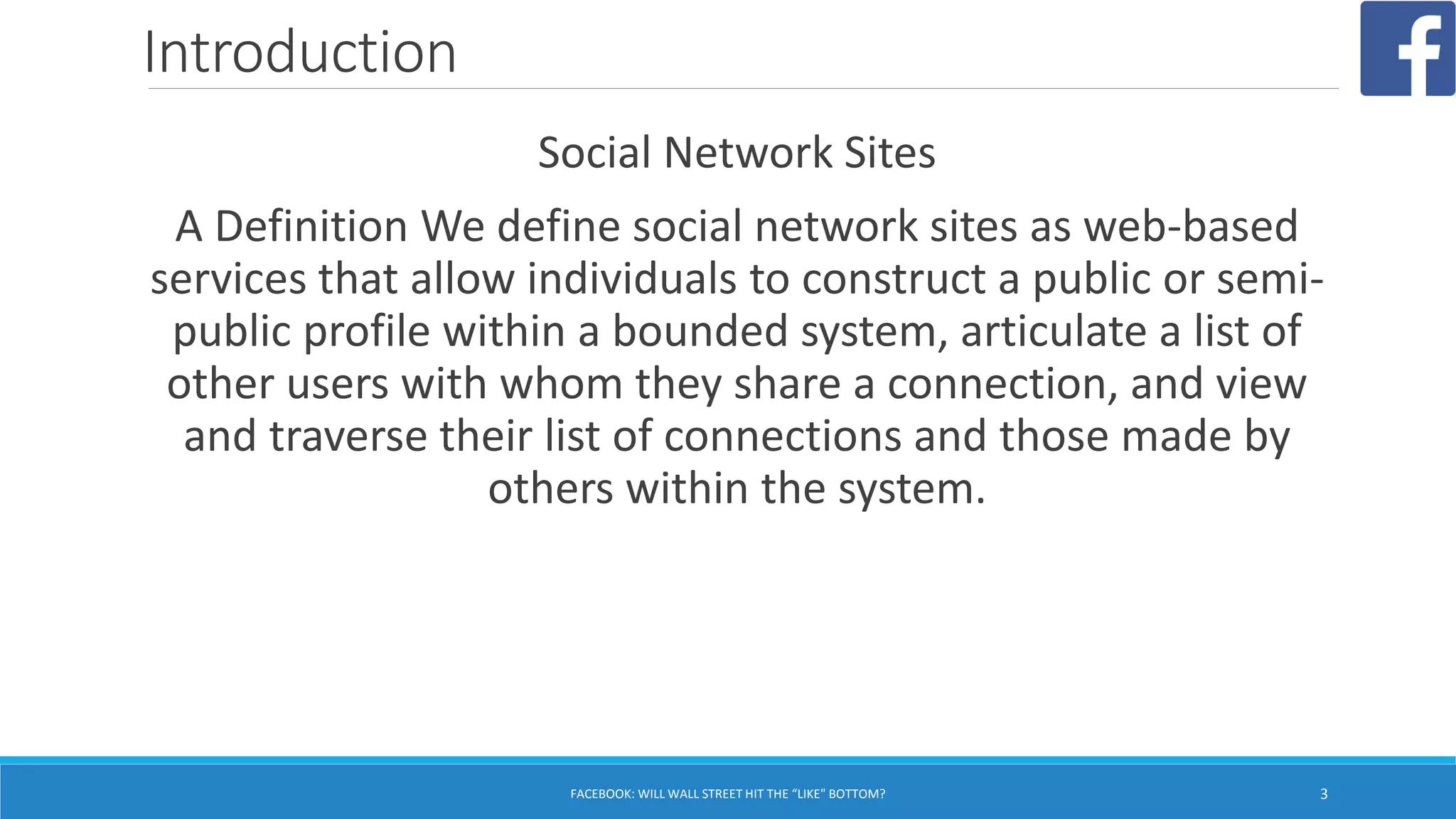 Introduction
Social Network Sites
A Definition We define social network sites as web-based
services that allow individuals to construct a public or semi-
public profile within a bounded system, articulate a list of
other users with whom they share a connection, and view
and traverse their list of connections and those made by
others within the system.
FACEBOOK: WILL WALL STREET HIT THE “LIKE" BOTTOM? 3
 