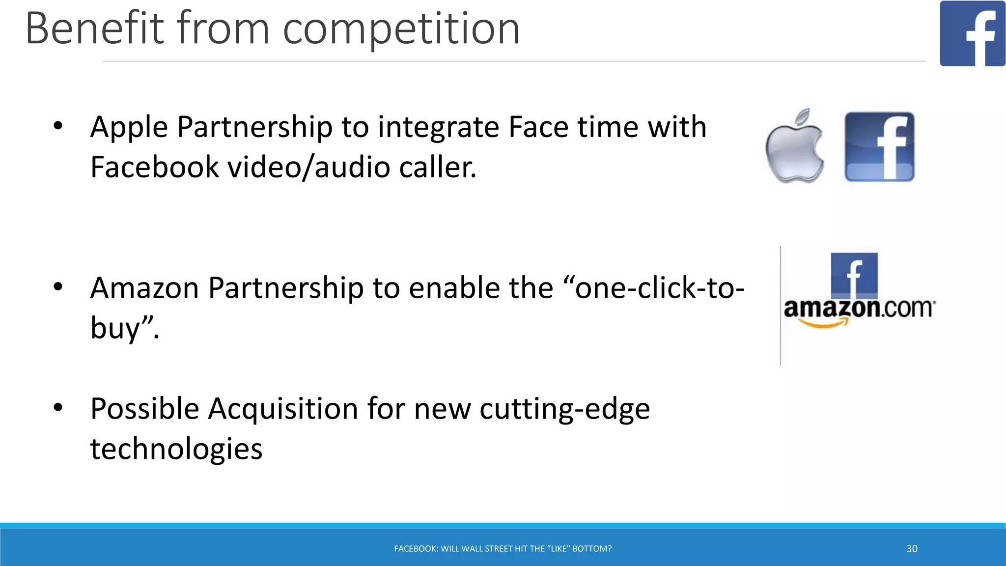 Benefit from competition
FACEBOOK: WILL WALL STREET HIT THE “LIKE" BOTTOM? 30
• Apple Partnership to integrate Face time with
Facebook video/audio caller.
• Amazon Partnership to enable the “one-click-to-
buy”.
• Possible Acquisition for new cutting-edge
technologies
 