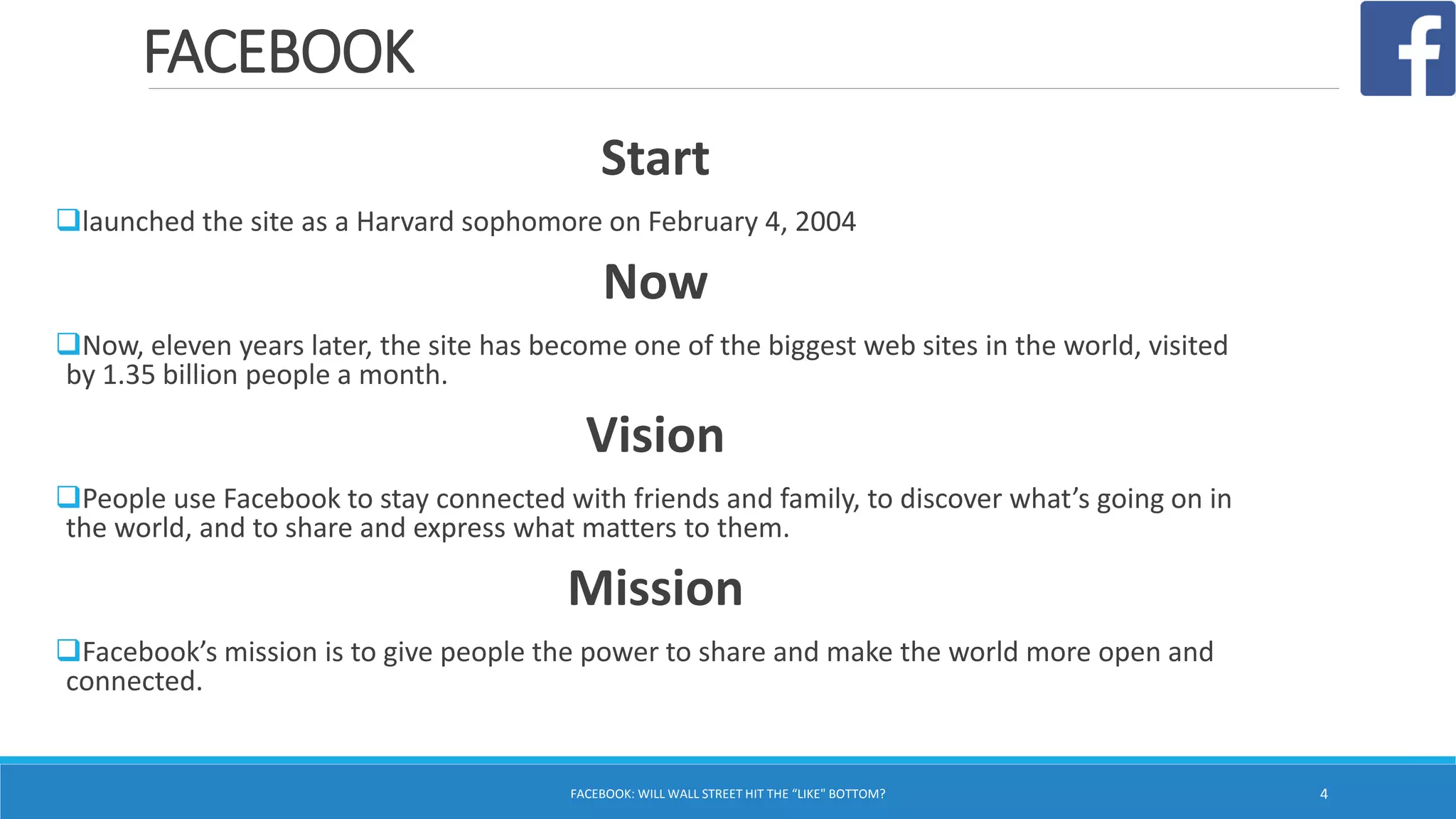 FACEBOOK
Start
launched the site as a Harvard sophomore on February 4, 2004
Now
Now, eleven years later, the site has become one of the biggest web sites in the world, visited
by 1.35 billion people a month.
Vision
People use Facebook to stay connected with friends and family, to discover what’s going on in
the world, and to share and express what matters to them.
Mission
Facebook’s mission is to give people the power to share and make the world more open and
connected.
FACEBOOK: WILL WALL STREET HIT THE “LIKE" BOTTOM? 4
 