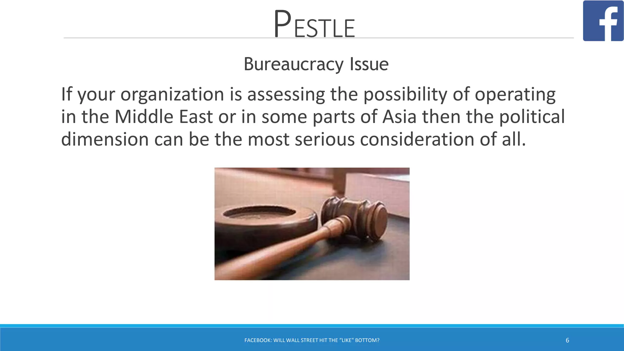 PESTLE
Bureaucracy Issue
If your organization is assessing the possibility of operating
in the Middle East or in some parts of Asia then the political
dimension can be the most serious consideration of all.
FACEBOOK: WILL WALL STREET HIT THE “LIKE" BOTTOM? 6
 