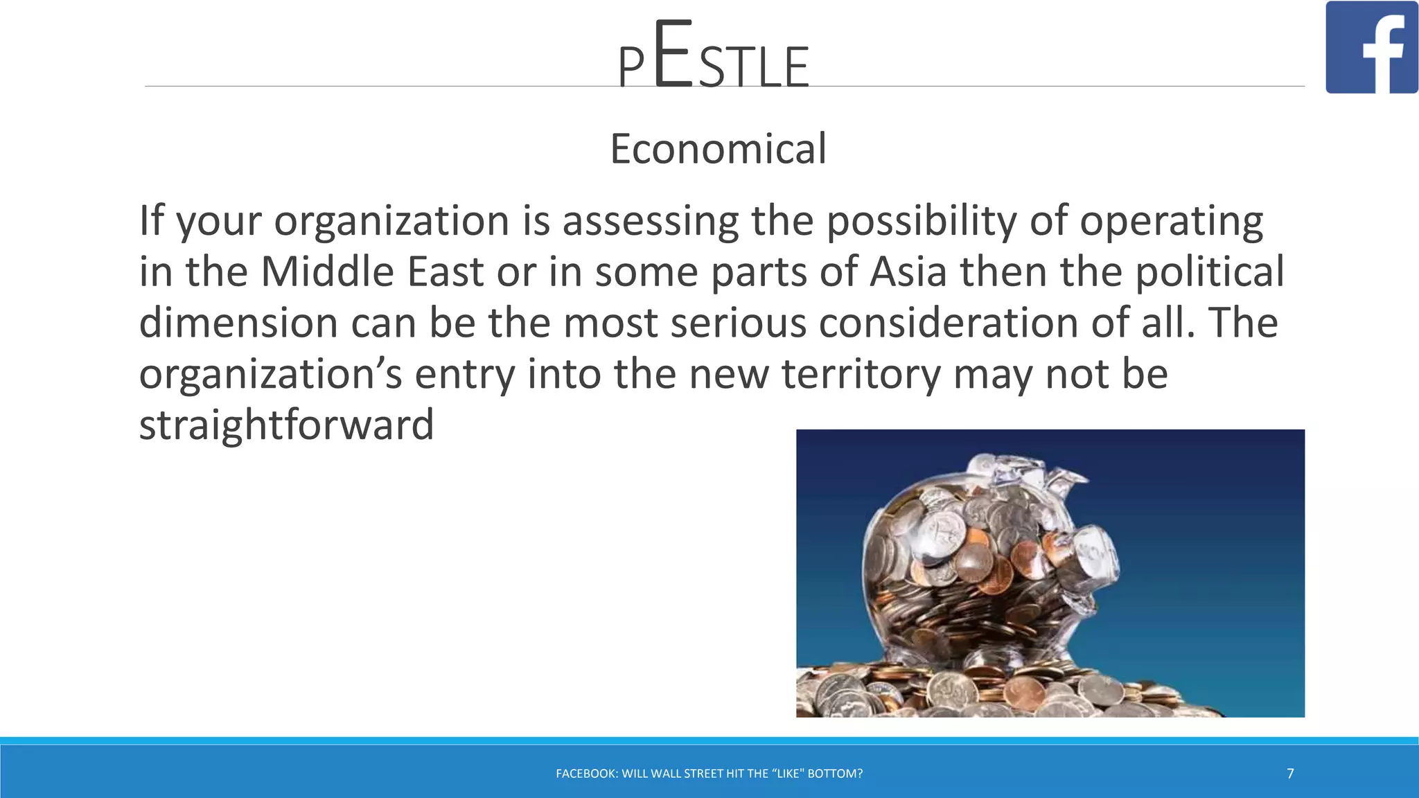PESTLE
Economical
If your organization is assessing the possibility of operating
in the Middle East or in some parts of Asia then the political
dimension can be the most serious consideration of all. The
organization’s entry into the new territory may not be
straightforward
FACEBOOK: WILL WALL STREET HIT THE “LIKE" BOTTOM? 7
 