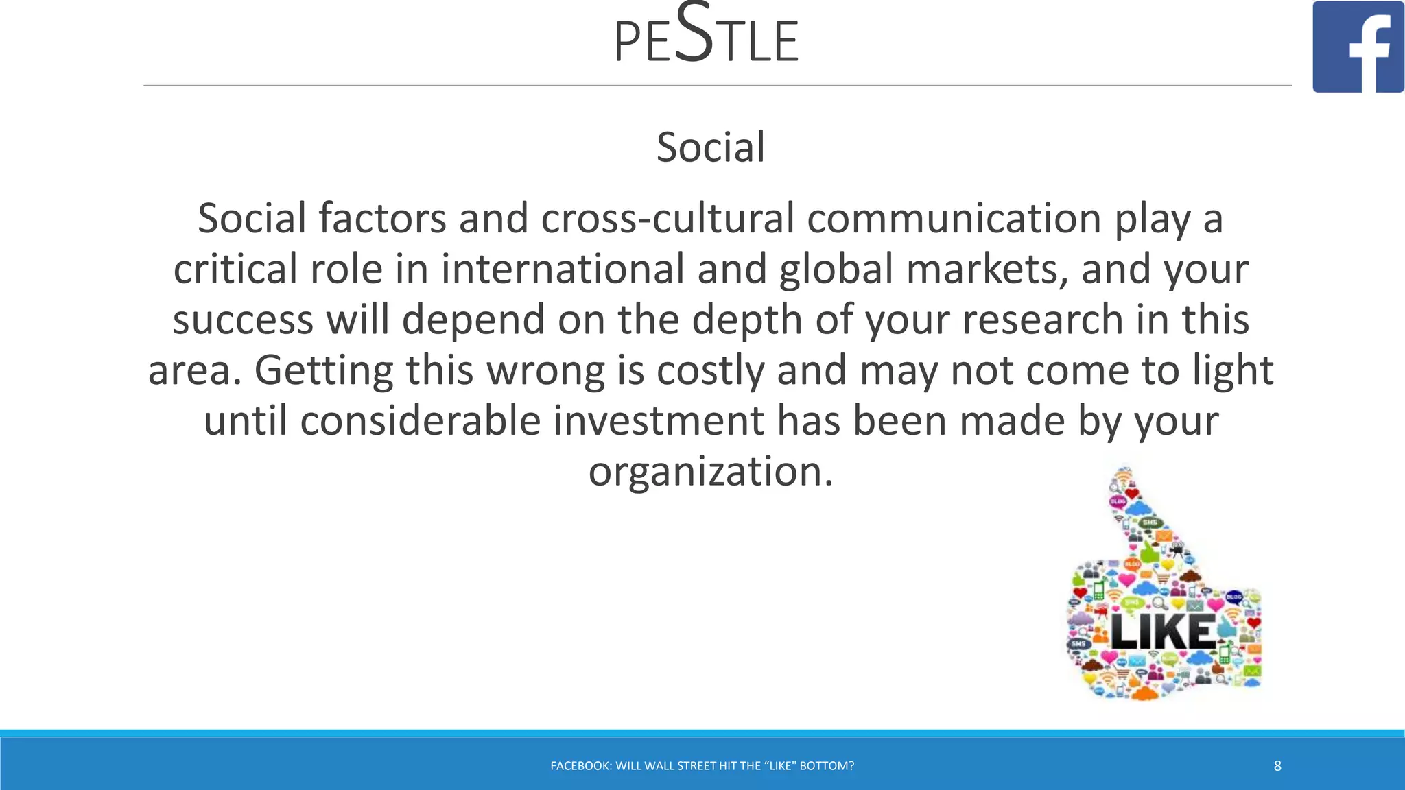 PESTLE
FACEBOOK: WILL WALL STREET HIT THE “LIKE" BOTTOM? 8
Social
Social factors and cross-cultural communication play a
critical role in international and global markets, and your
success will depend on the depth of your research in this
area. Getting this wrong is costly and may not come to light
until considerable investment has been made by your
organization.
 